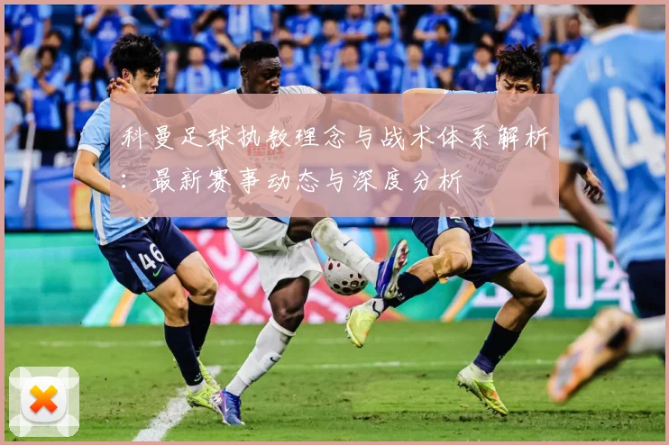 科曼足球执教理念与战术体系解析：最新赛事动态与深度分析