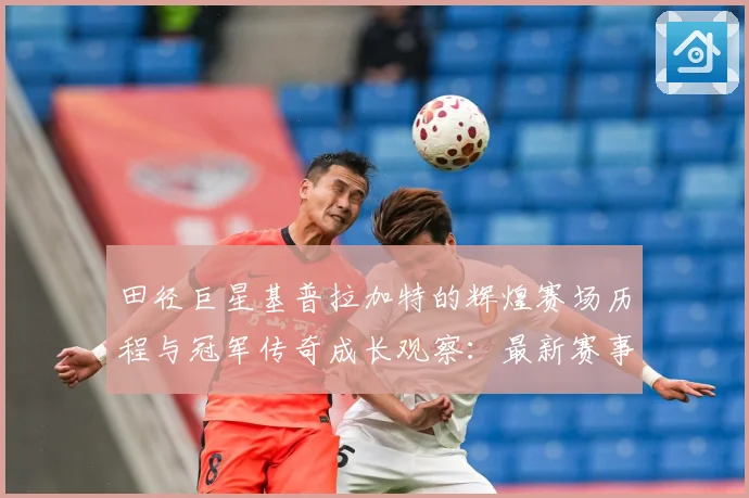 田径巨星基普拉加特的辉煌赛场历程与冠军传奇成长观察：最新赛事动态与深度分析