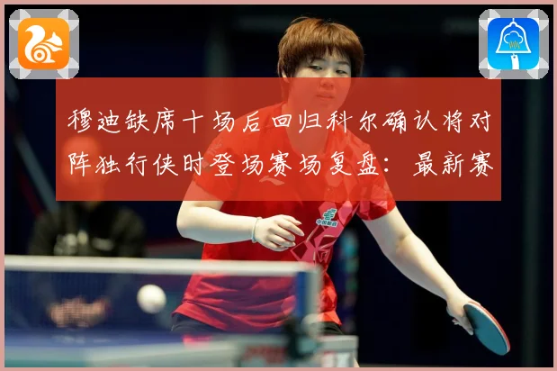 穆迪缺席十场后回归科尔确认将对阵独行侠时登场赛场复盘：最新赛事动态与深度分析