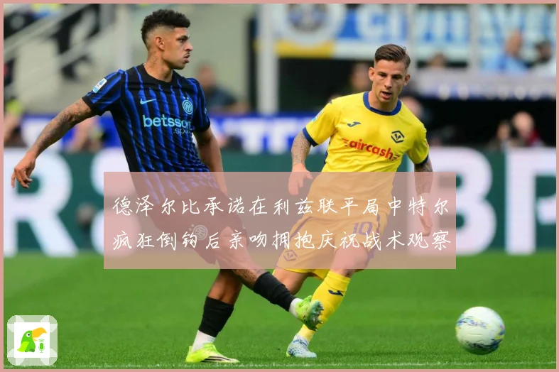 德泽尔比承诺在利兹联平局中特尔疯狂倒钩后亲吻拥抱庆祝战术观察：最新赛事动态与深度分析