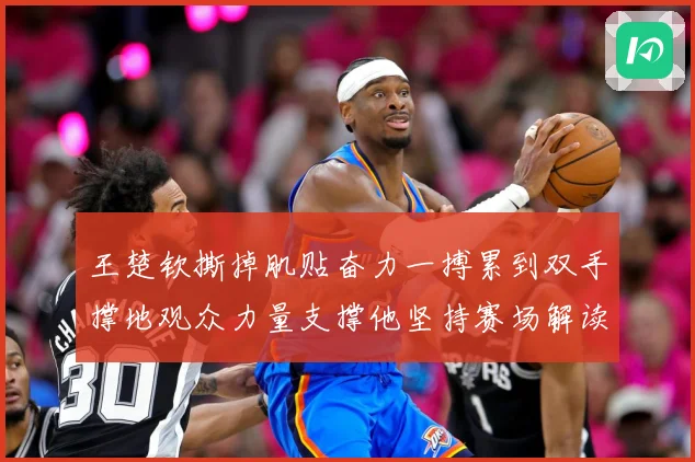 王楚钦撕掉肌贴奋力一搏累到双手撑地观众力量支撑他坚持赛场解读：最新赛事动态与深度分析
