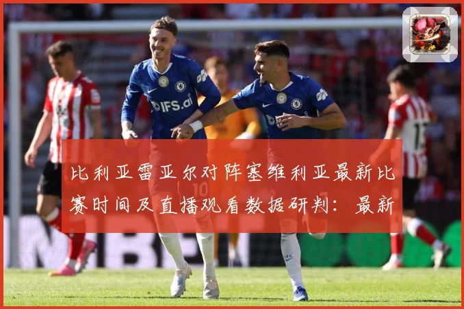 比利亚雷亚尔对阵塞维利亚最新比赛时间及直播观看数据研判：最新赛事动态与深度分析