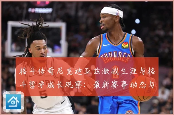 格斗传奇尼克迪亚兹激战生涯与格斗哲学成长观察：最新赛事动态与深度分析
