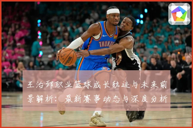 王治郅职业篮球成长轨迹与未来前景解析：最新赛事动态与深度分析
