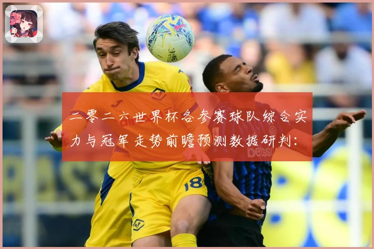 二零二六世界杯各参赛球队综合实力与冠军走势前瞻预测数据研判：最新赛事动态与深度分析