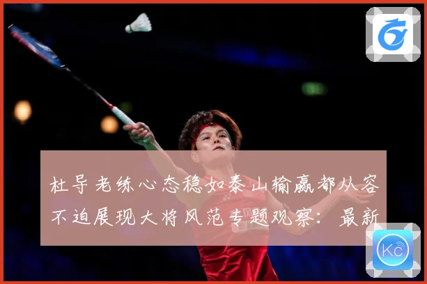 杜导老练心态稳如泰山输赢都从容不迫展现大将风范专题观察：最新赛事动态与深度分析