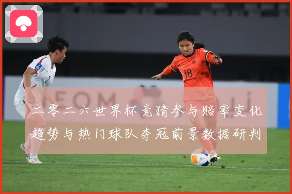 二零二六世界杯竞猜参与赔率变化趋势与热门球队夺冠前景数据研判：最新赛事动态与深度分析