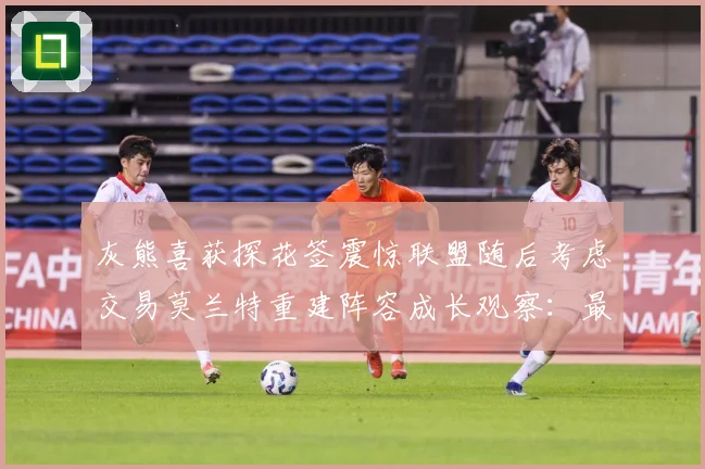 灰熊喜获探花签震惊联盟随后考虑交易莫兰特重建阵容成长观察：最新赛事动态与深度分析