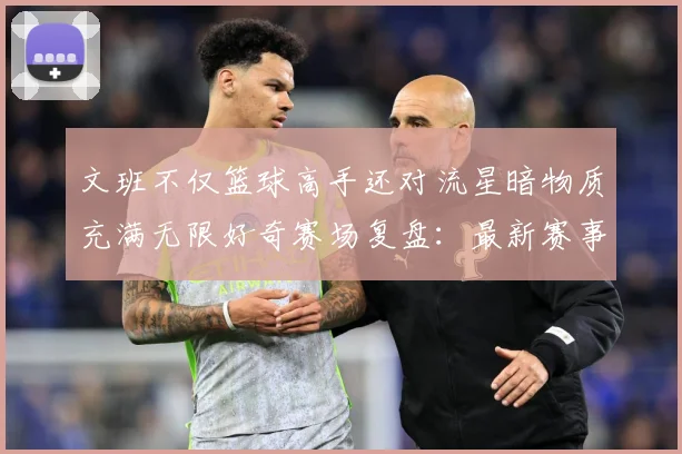 文班不仅篮球高手还对流星暗物质充满无限好奇赛场复盘：最新赛事动态与深度分析