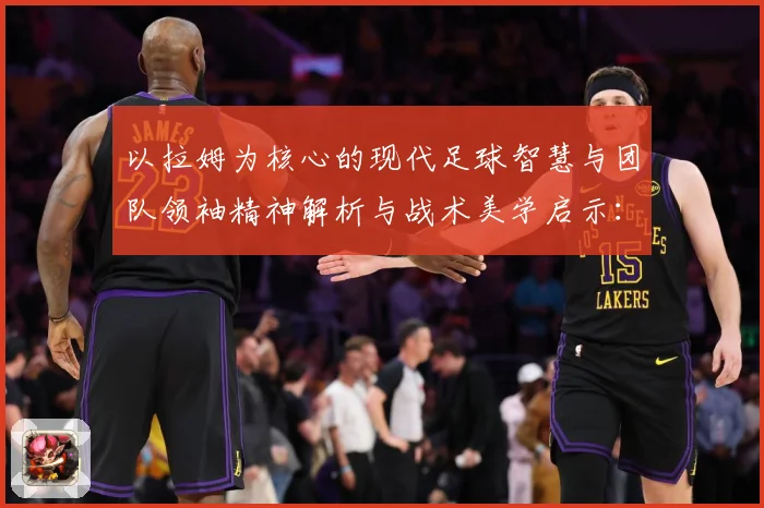 以拉姆为核心的现代足球智慧与团队领袖精神解析与战术美学启示：最新赛事动态与深度分析