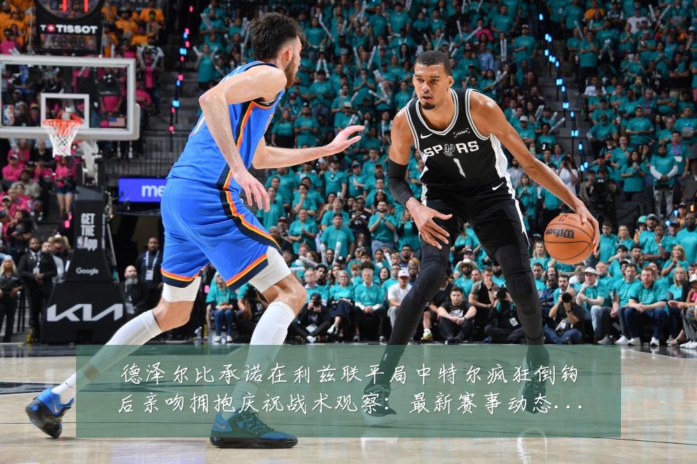 德泽尔比承诺在利兹联平局中特尔疯狂倒钩后亲吻拥抱庆祝战术观察：最新赛事动态与深度分析