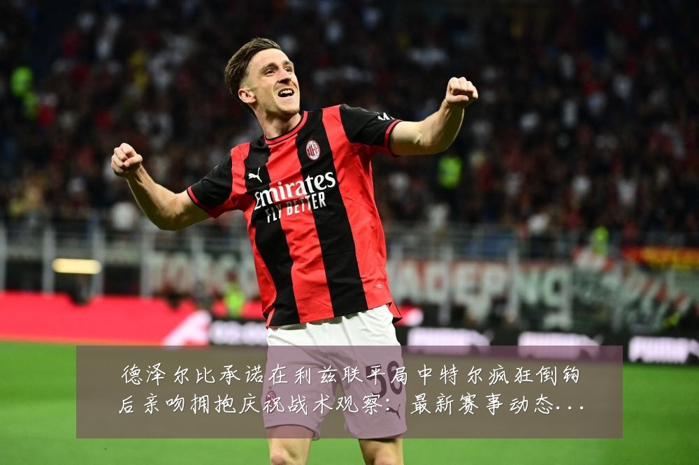 德泽尔比承诺在利兹联平局中特尔疯狂倒钩后亲吻拥抱庆祝战术观察：最新赛事动态与深度分析