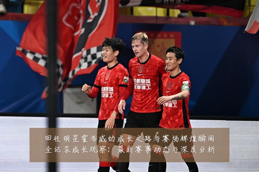 田径明星霍洛威的成长之路与赛场辉煌瞬间全记录成长观察：最新赛事动态与深度分析
