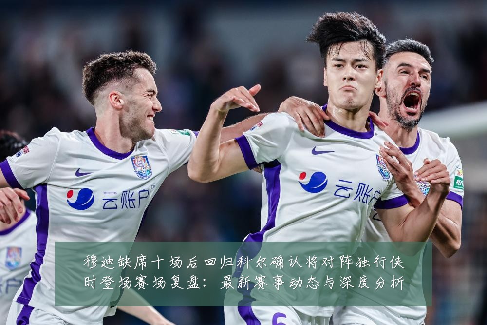 穆迪缺席十场后回归科尔确认将对阵独行侠时登场赛场复盘：最新赛事动态与深度分析