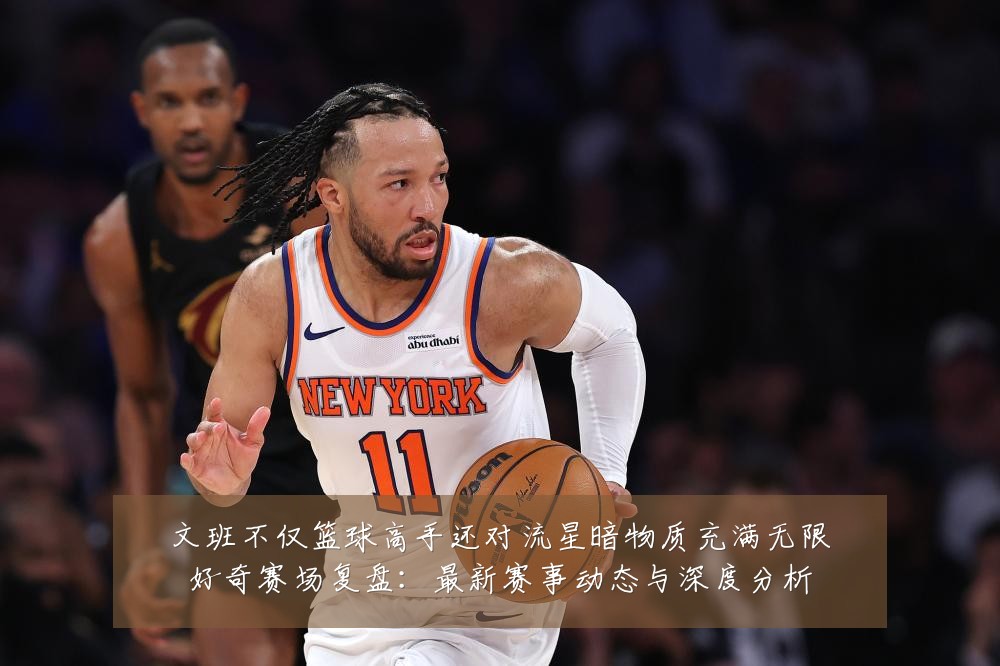 文班不仅篮球高手还对流星暗物质充满无限好奇赛场复盘:最新赛事动态与深度分析