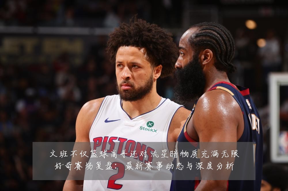 文班不仅篮球高手还对流星暗物质充满无限好奇赛场复盘:最新赛事动态与深度分析