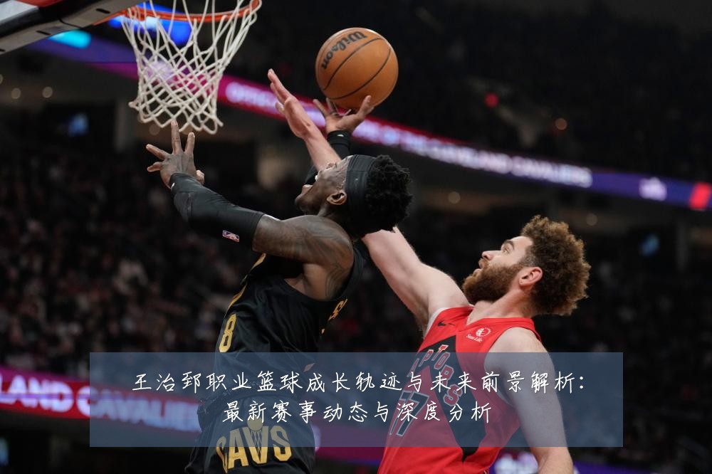 王治郅职业篮球成长轨迹与未来前景解析：最新赛事动态与深度分析
